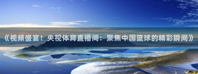 《视频盛宴！央视体育直播间：聚焦中国篮球的精彩瞬间》